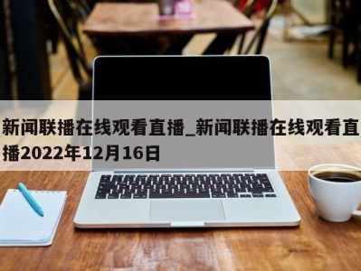 广州新闻联播在线观看直播_新闻联播在线观看直播2022年12月16日 