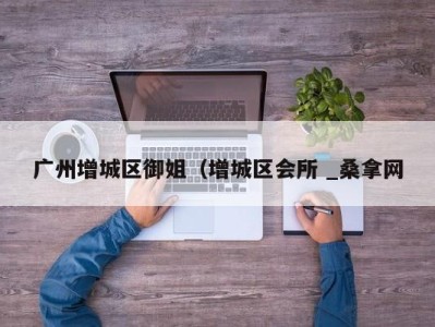 广州增城区御姐（增城区会所 _桑拿网