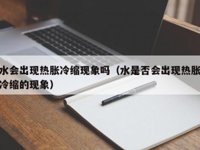 广州水会出现热胀冷缩现象吗（水是否会出现热胀冷缩的现象）