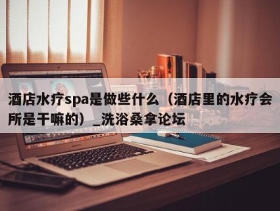 广州酒店水疗spa是做些什么（酒店里的水疗会所是干嘛的）_洗浴桑拿论坛