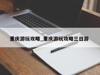 广州重庆游玩攻略_重庆游玩攻略三日游 