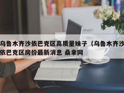 广州乌鲁木齐沙依巴克区高质量妹子（乌鲁木齐沙依巴克区房价最新消息 桑拿网