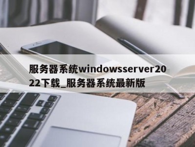 广州服务器系统windowsserver2022下载_服务器系统最新版 