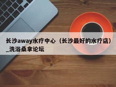 广州长沙away水疗中心（长沙最好的水疗店）_洗浴桑拿论坛