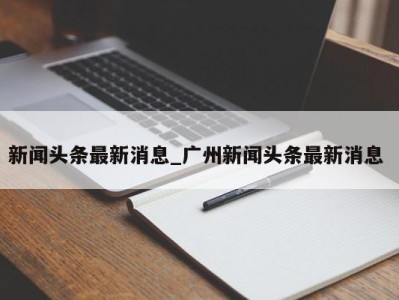 广州新闻头条最新消息_广州新闻头条最新消息 