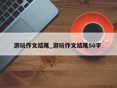 广州游玩作文结尾_游玩作文结尾50字 