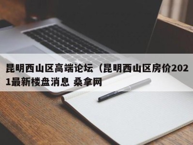 广州昆明西山区高端论坛（昆明西山区房价2021最新楼盘消息 桑拿网