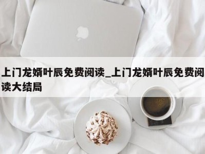 广州上门龙婿叶辰免费阅读_上门龙婿叶辰免费阅读大结局 