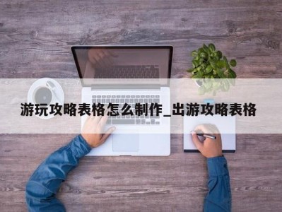 广州游玩攻略表格怎么制作_出游攻略表格 