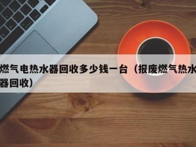 广州燃气电热水器回收多少钱一台（报废燃气热水器回收）