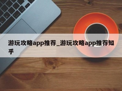 广州游玩攻略app推荐_游玩攻略app推荐知乎 