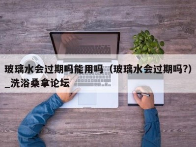 广州玻璃水会过期吗能用吗（玻璃水会过期吗?）_洗浴桑拿论坛