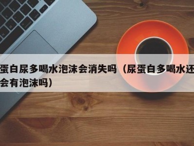 广州蛋白尿多喝水泡沫会消失吗（尿蛋白多喝水还会有泡沫吗）