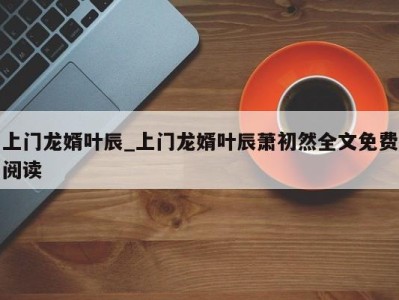 广州上门龙婿叶辰_上门龙婿叶辰萧初然全文免费阅读 