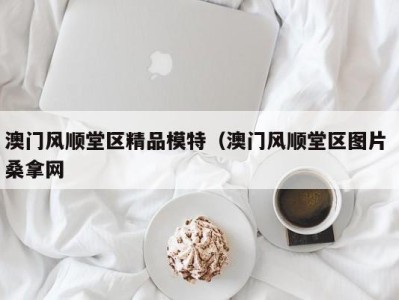 广州澳门风顺堂区精品模特（澳门风顺堂区图片 桑拿网