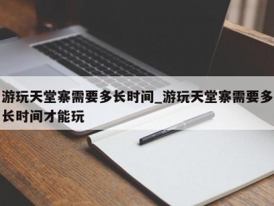 广州游玩天堂寨需要多长时间_游玩天堂寨需要多长时间才能玩 