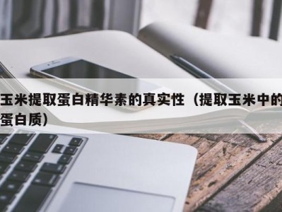 广州玉米提取蛋白精华素的真实性（提取玉米中的蛋白质）