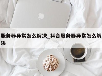 广州服务器异常怎么解决_抖音服务器异常怎么解决 