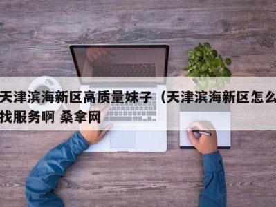 广州天津滨海新区高质量妹子（天津滨海新区怎么找服务啊 桑拿网