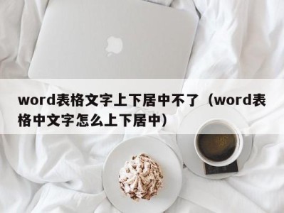 广州word表格文字上下居中不了（word表格中文字怎么上下居中）