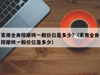 广州家用全身按摩椅一般价位是多少?（家用全身按摩椅一般价位是多少）