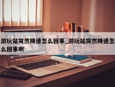 广州游玩站突然降速怎么回事_游玩站突然降速怎么回事啊 