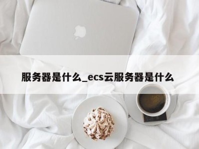 广州服务器是什么_ecs云服务器是什么 