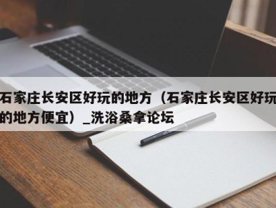 广州石家庄长安区好玩的地方（石家庄长安区好玩的地方便宜）_洗浴桑拿论坛