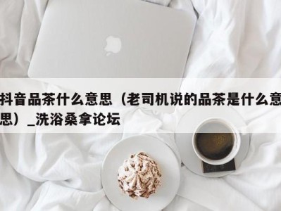 广州抖音品茶什么意思（老司机说的品茶是什么意思）_洗浴桑拿论坛