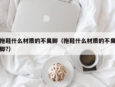 广州拖鞋什么材质的不臭脚（拖鞋什么材质的不臭脚?）