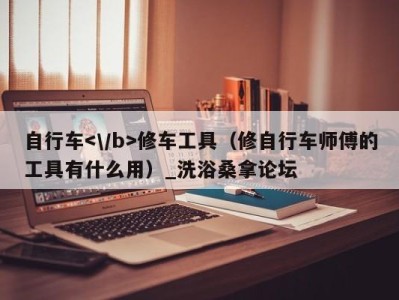 广州自行车修车工具（修自行车师傅的工具有什么用）_洗浴桑拿论坛