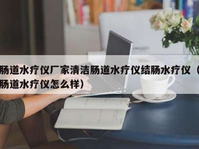 广州肠道水疗仪厂家清洁肠道水疗仪结肠水疗仪（肠道水疗仪怎么样）