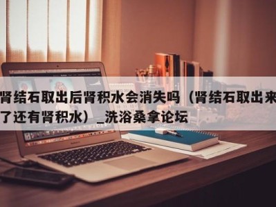 广州肾结石取出后肾积水会消失吗（肾结石取出来了还有肾积水）_洗浴桑拿论坛