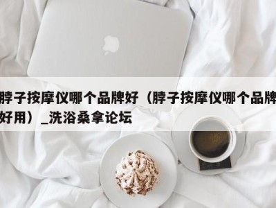 广州脖子按摩仪哪个品牌好（脖子按摩仪哪个品牌好用）_洗浴桑拿论坛