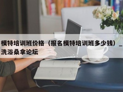 广州模特培训班价格（报名模特培训班多少钱）_洗浴桑拿论坛