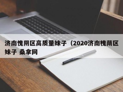 广州济南愧阴区高质量妹子（2020济南槐荫区妹子 桑拿网