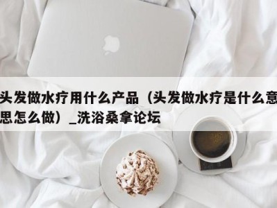 广州头发做水疗用什么产品（头发做水疗是什么意思怎么做）_洗浴桑拿论坛