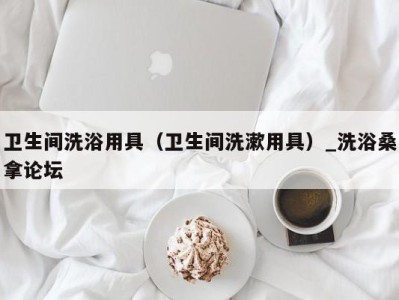 广州卫生间洗浴用具（卫生间洗漱用具）_洗浴桑拿论坛