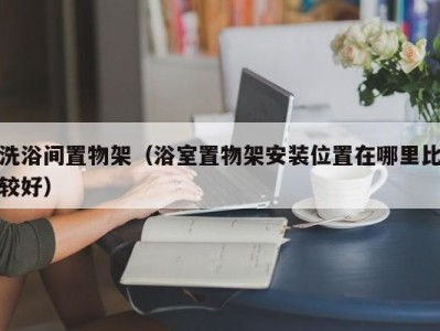 广州洗浴间置物架（浴室置物架安装位置在哪里比较好）