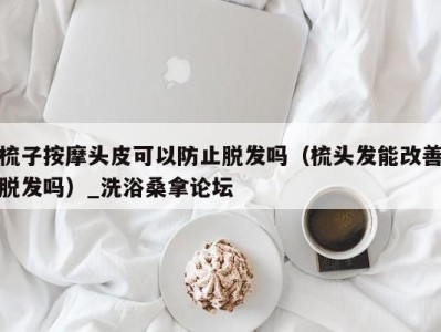 广州梳子按摩头皮可以防止脱发吗（梳头发能改善脱发吗）_洗浴桑拿论坛