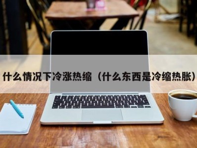 广州什么情况下冷涨热缩（什么东西是冷缩热胀）