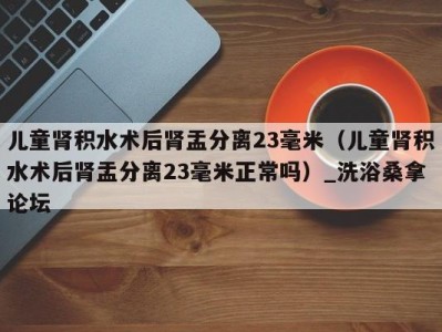 广州儿童肾积水术后肾盂分离23毫米（儿童肾积水术后肾盂分离23毫米正常吗）_洗浴桑拿论坛