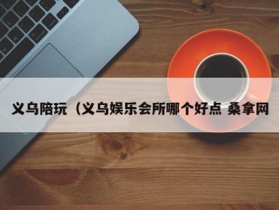 广州义乌陪玩（义乌娱乐会所哪个好点 桑拿网