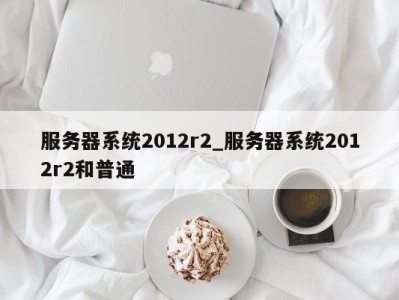 广州服务器系统2012r2_服务器系统2012r2和普通 