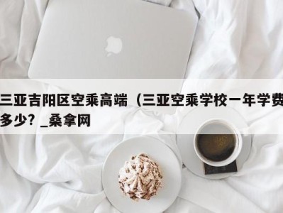 广州三亚吉阳区空乘高端（三亚空乘学校一年学费多少? _桑拿网