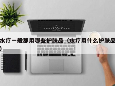 广州水疗一般都用哪些护肤品（水疗用什么护肤品）