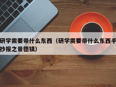 广州研学需要带什么东西（研学需要带什么东西手抄报之景德镇）