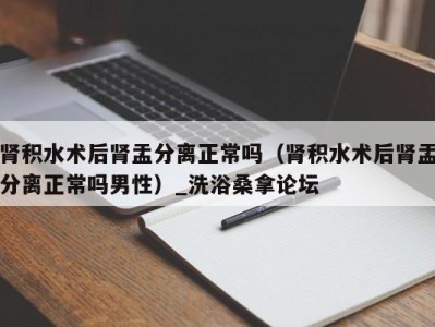 广州肾积水术后肾盂分离正常吗（肾积水术后肾盂分离正常吗男性）_洗浴桑拿论坛