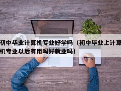 广州初中毕业计算机专业好学吗（初中毕业上计算机专业以后有用吗好就业吗）