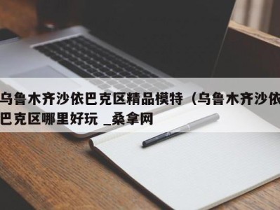 广州乌鲁木齐沙依巴克区精品模特（乌鲁木齐沙依巴克区哪里好玩 _桑拿网